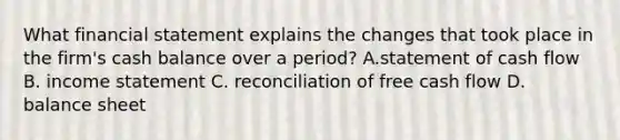 What financial statement explains the changes that took place in the​ firm's cash balance over a​ period? A.statement of cash flow B. income statement C. reconciliation of free cash flow D. balance sheet