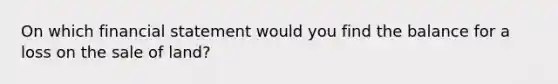 On which financial statement would you find the balance for a loss on the sale of land?