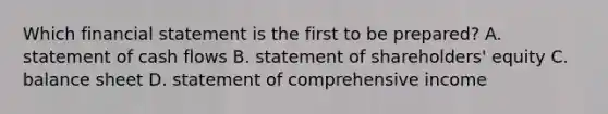 Which financial statement is the first to be​ prepared? A. statement of cash flows B. statement of​ shareholders' equity C. balance sheet D. statement of comprehensive income