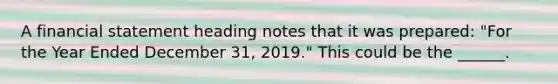 A financial statement heading notes that it was prepared: "For the Year Ended December 31, 2019." This could be the ______.