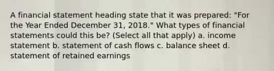 A financial statement heading state that it was prepared: "For the Year Ended December 31, 2018." What types of financial statements could this be? (Select all that apply) a. income statement b. statement of cash flows c. balance sheet d. statement of retained earnings