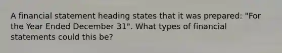 A financial statement heading states that it was prepared: "For the Year Ended December 31". What types of <a href='https://www.questionai.com/knowledge/kFBJaQCz4b-financial-statements' class='anchor-knowledge'>financial statements</a> could this be?