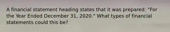 A financial statement heading states that it was prepared: "For the Year Ended December 31, 2020." What types of financial statements could this be?