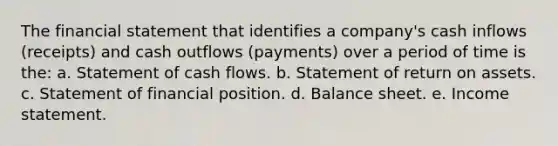 The financial statement that identifies a company's cash inflows (receipts) and cash outflows (payments) over a period of time is the: a. Statement of cash flows. b. Statement of return on assets. c. Statement of financial position. d. Balance sheet. e. Income statement.