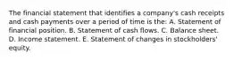 The financial statement that identifies a company's cash receipts and cash payments over a period of time is the: A. Statement of financial position. B. Statement of cash flows. C. Balance sheet. D. Income statement. E. Statement of changes in stockholders' equity.