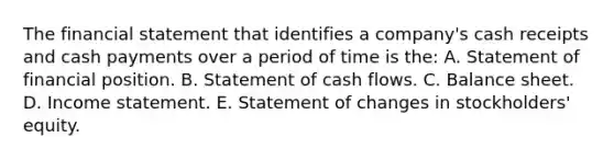 The financial statement that identifies a company's cash receipts and cash payments over a period of time is the: A. Statement of financial position. B. Statement of cash flows. C. Balance sheet. D. <a href='https://www.questionai.com/knowledge/kCPMsnOwdm-income-statement' class='anchor-knowledge'>income statement</a>. E. Statement of changes in stockholders' equity.