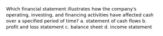 Which financial statement illustrates how the company's operating, investing, and financing activities have affected cash over a specified period of time? a. statement of cash flows b. profit and loss statement c. balance sheet d. income statement