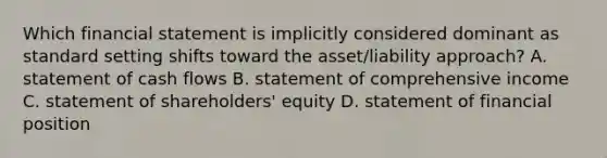 Which financial statement is implicitly considered dominant as standard setting shifts toward the​ asset/liability approach? A. statement of cash flows B. statement of comprehensive income C. statement of​ shareholders' equity D. statement of financial position