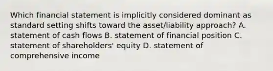 Which financial statement is implicitly considered dominant as standard setting shifts toward the asset/liability approach? A. statement of cash flows B. statement of financial position C. statement of shareholders' equity D. statement of comprehensive income