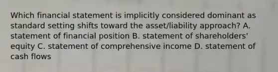 Which financial statement is implicitly considered dominant as standard setting shifts toward the​ asset/liability approach? A. statement of financial position B. statement of​ shareholders' equity C. statement of comprehensive income D. statement of cash flows