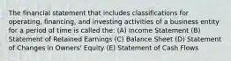 The financial statement that includes classifications for operating, financing, and investing activities of a business entity for a period of time is called the: (A) Income Statement (B) Statement of Retained Earnings (C) Balance Sheet (D) Statement of Changes in Owners' Equity (E) Statement of Cash Flows