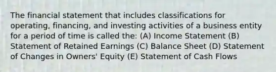 The financial statement that includes classifications for operating, financing, and investing activities of a business entity for a period of time is called the: (A) Income Statement (B) Statement of Retained Earnings (C) Balance Sheet (D) Statement of Changes in Owners' Equity (E) Statement of Cash Flows