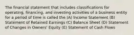 The financial statement that includes classifications for operating, financing, and investing activities of a business entity for a period of time is called the (A) Income Statement (B) Statement of Retained Earnings (C) Balance Sheet (D) Statement of Changes in Owners' Equity (E) Statement of Cash Flows