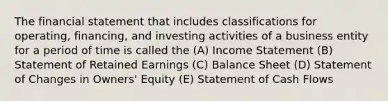 The financial statement that includes classifications for operating, financing, and investing activities of a business entity for a period of time is called the (A) Income Statement (B) Statement of Retained Earnings (C) Balance Sheet (D) Statement of Changes in Owners' Equity (E) Statement of Cash Flows