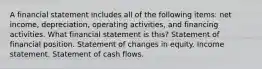 A financial statement includes all of the following items: net income, depreciation, operating activities, and financing activities. What financial statement is this? Statement of financial position. Statement of changes in equity. Income statement. Statement of cash flows.