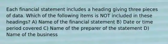 Each financial statement includes a heading giving three pieces of data. Which of the following items is NOT included in these headings? A) Name of the financial statement B) Date or time period covered C) Name of the preparer of the statement D) Name of the business