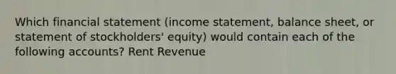 Which financial statement (<a href='https://www.questionai.com/knowledge/kCPMsnOwdm-income-statement' class='anchor-knowledge'>income statement</a>, <a href='https://www.questionai.com/knowledge/k1u07UMB1r-balance-sheet' class='anchor-knowledge'>balance sheet</a>, or statement of stockholders' equity) would contain each of the following accounts? Rent Revenue