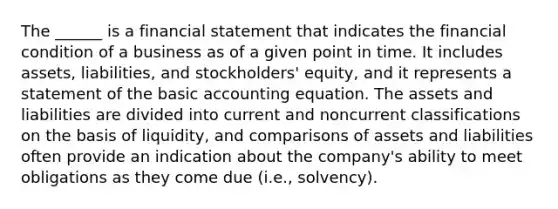 The ______ is a financial statement that indicates the financial condition of a business as of a given point in time. It includes assets, liabilities, and stockholders' equity, and it represents a statement of the basic accounting equation. The assets and liabilities are divided into current and noncurrent classifications on the basis of liquidity, and comparisons of assets and liabilities often provide an indication about the company's ability to meet obligations as they come due (i.e., solvency).