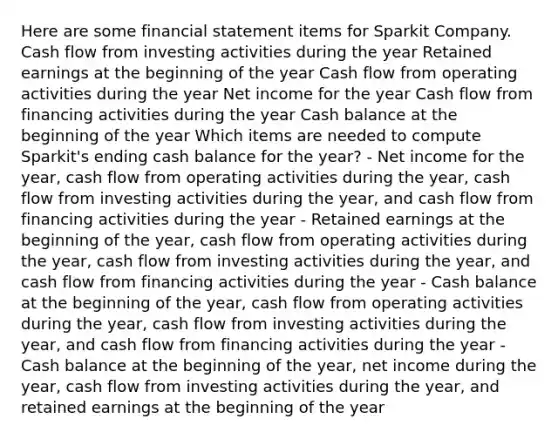 Here are some financial statement items for Sparkit Company. Cash flow from investing activities during the year Retained earnings at the beginning of the year Cash flow from operating activities during the year Net income for the year Cash flow from financing activities during the year Cash balance at the beginning of the year Which items are needed to compute Sparkit's ending cash balance for the year? - Net income for the year, cash flow from operating activities during the year, cash flow from investing activities during the year, and cash flow from financing activities during the year - Retained earnings at the beginning of the year, cash flow from operating activities during the year, cash flow from investing activities during the year, and cash flow from financing activities during the year - Cash balance at the beginning of the year, cash flow from operating activities during the year, cash flow from investing activities during the year, and cash flow from financing activities during the year - Cash balance at the beginning of the year, net income during the year, cash flow from investing activities during the year, and retained earnings at the beginning of the year