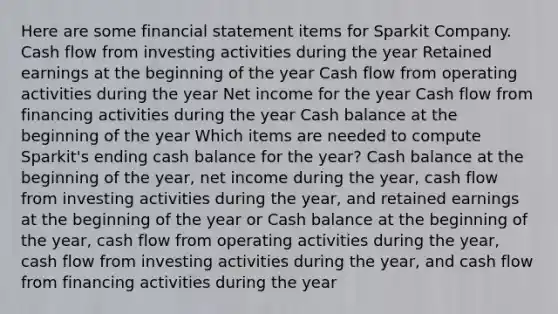 Here are some financial statement items for Sparkit Company. Cash flow from investing activities during the year Retained earnings at the beginning of the year Cash flow from operating activities during the year Net income for the year Cash flow from financing activities during the year Cash balance at the beginning of the year Which items are needed to compute Sparkit's ending cash balance for the year? Cash balance at the beginning of the year, net income during the year, cash flow from investing activities during the year, and retained earnings at the beginning of the year or Cash balance at the beginning of the year, cash flow from operating activities during the year, cash flow from investing activities during the year, and cash flow from financing activities during the year