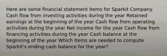 Here are some financial statement items for Sparkit Company. Cash flow from investing activities during the year Retained earnings at the beginning of the year Cash flow from operating activities during the year Net income for the year Cash flow from financing activities during the year Cash balance at the beginning of the year Which items are needed to compute Sparkit's ending cash balance for the year?