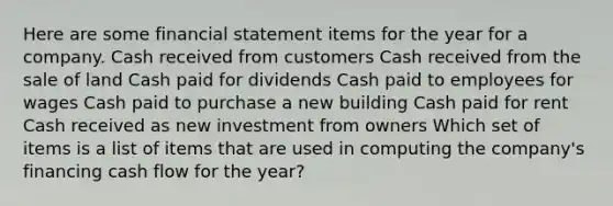 Here are some financial statement items for the year for a company. Cash received from customers Cash received from the sale of land Cash paid for dividends Cash paid to employees for wages Cash paid to purchase a new building Cash paid for rent Cash received as new investment from owners Which set of items is a list of items that are used in computing the company's financing cash flow for the year?