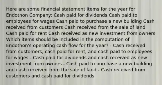 Here are some financial statement items for the year for Endothon Company: Cash paid for dividends Cash paid to employees for wages Cash paid to purchase a new building Cash received from customers Cash received from the sale of land Cash paid for rent Cash received as new investment from owners Which items should be included in the computation of Endothon's operating cash flow for the year? - Cash received from customers, cash paid for rent, and cash paid to employees for wages - Cash paid for dividends and cash received as new investment from owners - Cash paid to purchase a new building and cash received from the sale of land - Cash received from customers and cash paid for dividends