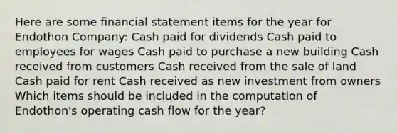 Here are some financial statement items for the year for Endothon Company: Cash paid for dividends Cash paid to employees for wages Cash paid to purchase a new building Cash received from customers Cash received from the sale of land Cash paid for rent Cash received as new investment from owners Which items should be included in the computation of Endothon's operating cash flow for the year?