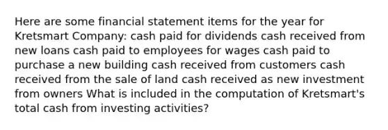 Here are some financial statement items for the year for Kretsmart Company: cash paid for dividends cash received from new loans cash paid to employees for wages cash paid to purchase a new building cash received from customers cash received from the sale of land cash received as new investment from owners What is included in the computation of Kretsmart's total cash from investing activities?