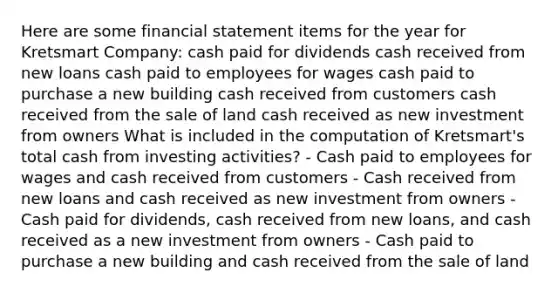 Here are some financial statement items for the year for Kretsmart Company: cash paid for dividends cash received from new loans cash paid to employees for wages cash paid to purchase a new building cash received from customers cash received from the sale of land cash received as new investment from owners What is included in the computation of Kretsmart's total cash from investing activities? - Cash paid to employees for wages and cash received from customers - Cash received from new loans and cash received as new investment from owners - Cash paid for dividends, cash received from new loans, and cash received as a new investment from owners - Cash paid to purchase a new building and cash received from the sale of land