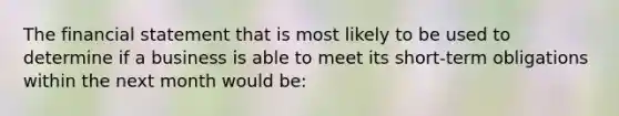 The financial statement that is most likely to be used to determine if a business is able to meet its short-term obligations within the next month would be: