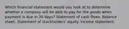 Which financial statement would you look at to determine whether a company will be able to pay for the goods when payment is due in 30 days? Statement of cash flows. Balance sheet. Statement of stockholders' equity. Income statement.