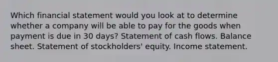 Which financial statement would you look at to determine whether a company will be able to pay for the goods when payment is due in 30 days? Statement of cash flows. Balance sheet. Statement of stockholders' equity. Income statement.