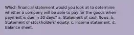 Which financial statement would you look at to determine whether a company will be able to pay for the goods when payment is due in 30 days? a. Statement of cash flows. b. Statement of stockholders' equity. c. Income statement. d. Balance sheet.