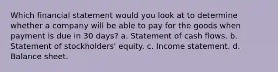 Which financial statement would you look at to determine whether a company will be able to pay for the goods when payment is due in 30 days? a. Statement of cash flows. b. Statement of stockholders' equity. c. Income statement. d. Balance sheet.