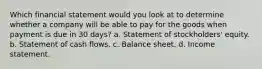 Which financial statement would you look at to determine whether a company will be able to pay for the goods when payment is due in 30 days? a. Statement of stockholders' equity. b. Statement of cash flows. c. Balance sheet. d. Income statement.