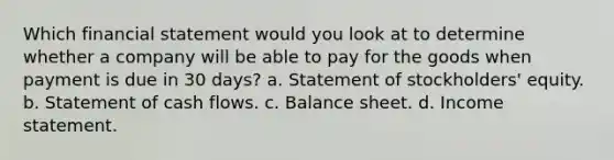 Which financial statement would you look at to determine whether a company will be able to pay for the goods when payment is due in 30 days? a. Statement of stockholders' equity. b. Statement of cash flows. c. Balance sheet. d. Income statement.