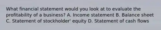 What financial statement would you look at to evaluate the profitability of a business? A. Income statement B. Balance sheet C. Statement of stockholder' equity D. Statement of cash flows