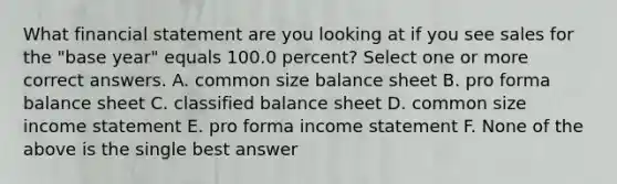 What financial statement are you looking at if you see sales for the "base year" equals 100.0 percent? Select one or more correct answers. A. common size balance sheet B. pro forma balance sheet C. classified balance sheet D. common size income statement E. pro forma income statement F. None of the above is the single best answer