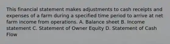 This financial statement makes adjustments to cash receipts and expenses of a farm during a specified time period to arrive at net farm income from operations. A. Balance sheet B. Income statement C. Statement of Owner Equity D. Statement of Cash Flow