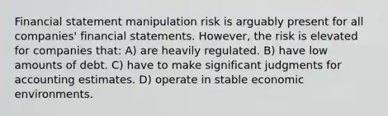 Financial statement manipulation risk is arguably present for all companies' financial statements. However, the risk is elevated for companies that: A) are heavily regulated. B) have low amounts of debt. C) have to make significant judgments for accounting estimates. D) operate in stable economic environments.