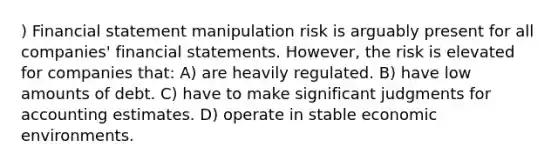 ) Financial statement manipulation risk is arguably present for all companies' financial statements. However, the risk is elevated for companies that: A) are heavily regulated. B) have low amounts of debt. C) have to make significant judgments for accounting estimates. D) operate in stable economic environments.