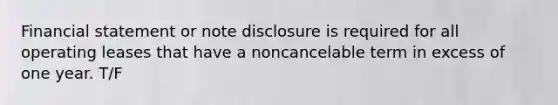 Financial statement or note disclosure is required for all operating leases that have a noncancelable term in excess of one year. T/F