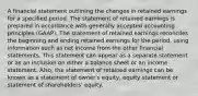 A financial statement outlining the changes in retained earnings for a specified period. The statement of retained earnings is prepared in accordance with generally accepted accounting principles (GAAP). The statement of retained earnings reconciles the beginning and ending retained earnings for the period, using information such as net income from the other financial statements. This statement can appear as a separate statement or as an inclusion on either a balance sheet or an income statement. Also, the statement of retained earnings can be known as a statement of owner's equity, equity statement or statement of shareholders' equity.