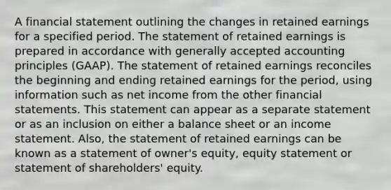 A financial statement outlining the changes in retained earnings for a specified period. The statement of retained earnings is prepared in accordance with generally accepted accounting principles (GAAP). The statement of retained earnings reconciles the beginning and ending retained earnings for the period, using information such as net income from the other financial statements. This statement can appear as a separate statement or as an inclusion on either a balance sheet or an income statement. Also, the statement of retained earnings can be known as a statement of owner's equity, equity statement or statement of shareholders' equity.