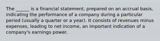 The ______ is a financial statement, prepared on an accrual basis, indicating the performance of a company during a particular period (usually a quarter or a year). It consists of revenues minus expenses, leading to net income, an important indication of a company's earnings power.