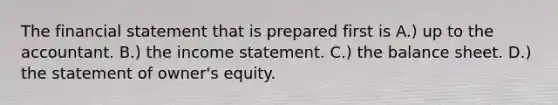 The financial statement that is prepared first is A.) up to the accountant. B.) the income statement. C.) the balance sheet. D.) the statement of owner's equity.