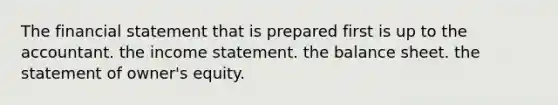 The financial statement that is prepared first is up to the accountant. the income statement. the balance sheet. the statement of owner's equity.