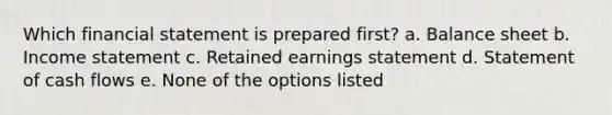 Which financial statement is prepared first? a. Balance sheet b. <a href='https://www.questionai.com/knowledge/kCPMsnOwdm-income-statement' class='anchor-knowledge'>income statement</a> c. Retained earnings statement d. Statement of cash flows e. None of the options listed