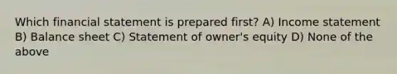 Which financial statement is prepared first? A) Income statement B) Balance sheet C) Statement of owner's equity D) None of the above